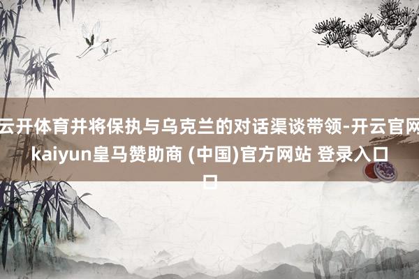 云开体育并将保执与乌克兰的对话渠谈带领-开云官网kaiyun皇马赞助商 (中国)官方网站 登录入口