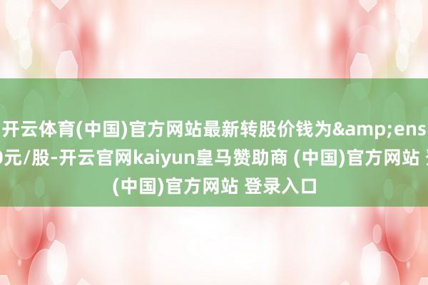 开云体育(中国)官方网站最新转股价钱为&ensp;11.50元/股-开云官网kaiyun皇马赞助商 (中国)官方网站 登录入口