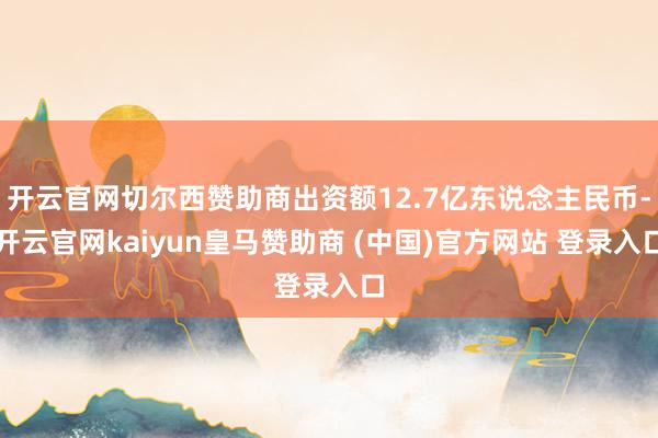 开云官网切尔西赞助商出资额12.7亿东说念主民币-开云官网kaiyun皇马赞助商 (中国)官方网站 登录入口