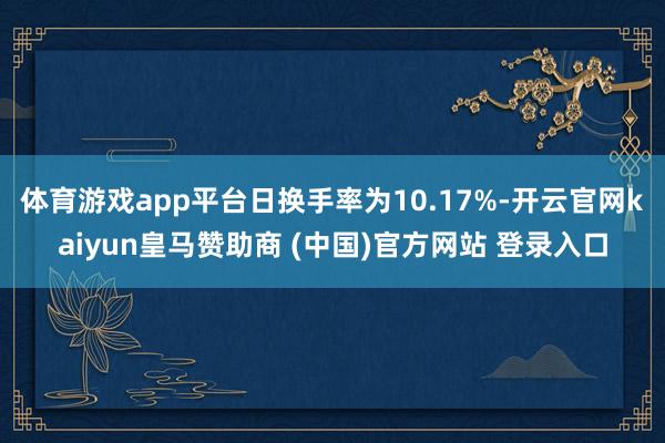体育游戏app平台日换手率为10.17%-开云官网kaiyun皇马赞助商 (中国)官方网站 登录入口