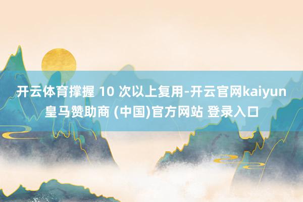 开云体育撑握 10 次以上复用-开云官网kaiyun皇马赞助商 (中国)官方网站 登录入口