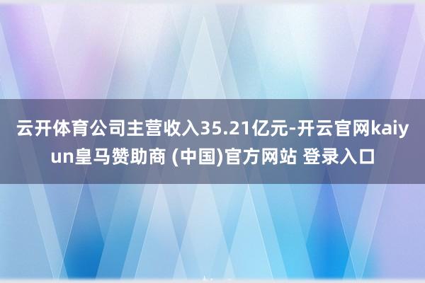 云开体育公司主营收入35.21亿元-开云官网kaiyun皇马赞助商 (中国)官方网站 登录入口