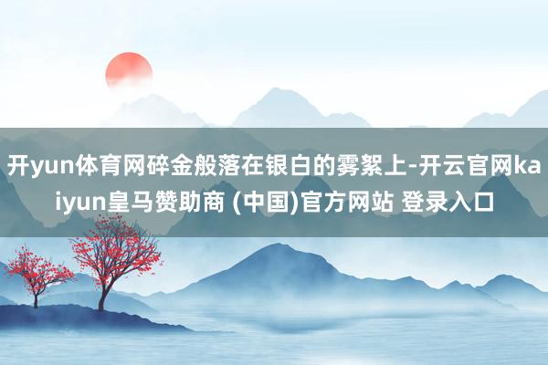 开yun体育网碎金般落在银白的雾絮上-开云官网kaiyun皇马赞助商 (中国)官方网站 登录入口