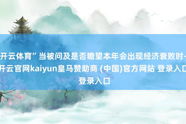 开云体育”当被问及是否瞻望本年会出现经济衰败时-开云官网kaiyun皇马赞助商 (中国)官方网站 登录入口