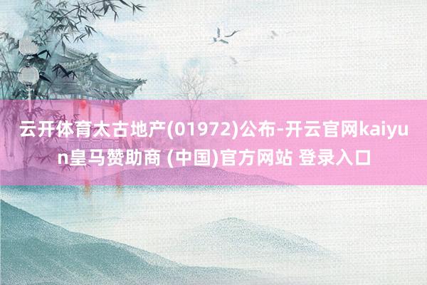 云开体育太古地产(01972)公布-开云官网kaiyun皇马赞助商 (中国)官方网站 登录入口