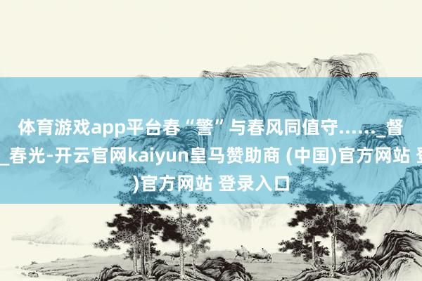体育游戏app平台春“警”与春风同值守......_督察_身影_春光-开云官网kaiyun皇马赞助商 (中国)官方网站 登录入口
