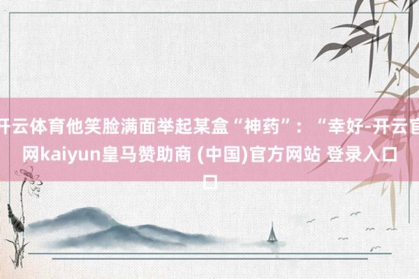 开云体育他笑脸满面举起某盒“神药”:“幸好-开云官网kaiyun皇马赞助商 (中国)官方网站 登录入口