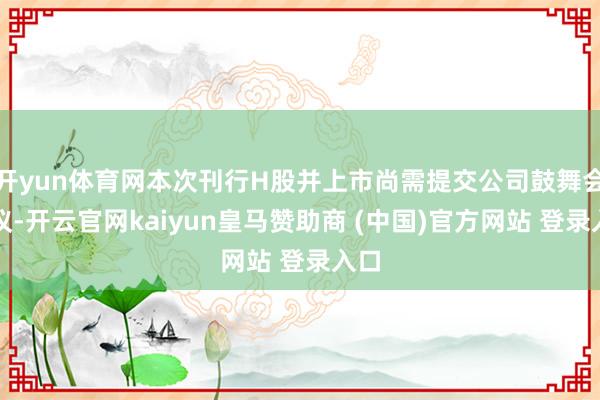 开yun体育网本次刊行H股并上市尚需提交公司鼓舞会审议-开云官网kaiyun皇马赞助商 (中国)官方网站 登录入口