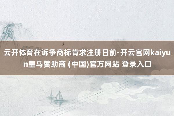 云开体育在诉争商标肯求注册日前-开云官网kaiyun皇马赞助商 (中国)官方网站 登录入口