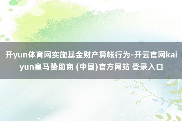 开yun体育网实施基金财产算帐行为-开云官网kaiyun皇马赞助商 (中国)官方网站 登录入口