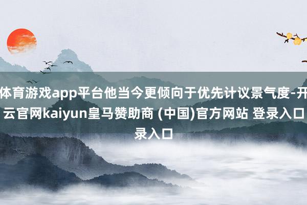 体育游戏app平台他当今更倾向于优先计议景气度-开云官网kaiyun皇马赞助商 (中国)官方网站 登录入口