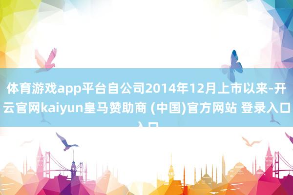 体育游戏app平台自公司2014年12月上市以来-开云官网kaiyun皇马赞助商 (中国)官方网站 登录入口