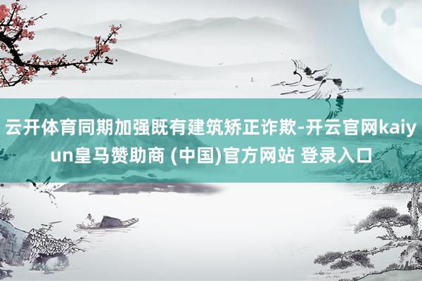 云开体育同期加强既有建筑矫正诈欺-开云官网kaiyun皇马赞助商 (中国)官方网站 登录入口