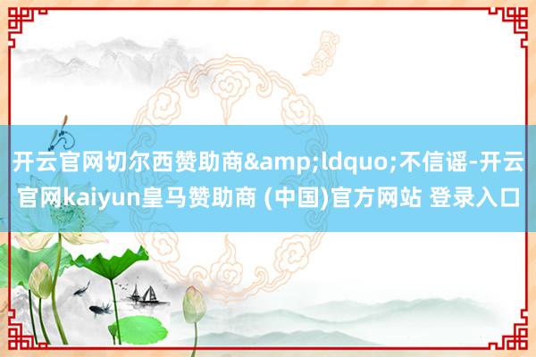 开云官网切尔西赞助商&ldquo;不信谣-开云官网kaiyun皇马赞助商 (中国)官方网站 登录入口