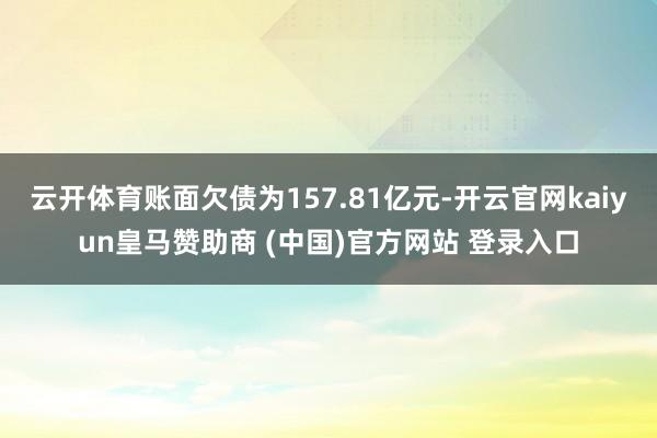 云开体育账面欠债为157.81亿元-开云官网kaiyun皇马赞助商 (中国)官方网站 登录入口