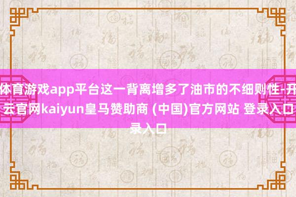 体育游戏app平台这一背离增多了油市的不细则性-开云官网kaiyun皇马赞助商 (中国)官方网站 登录入口