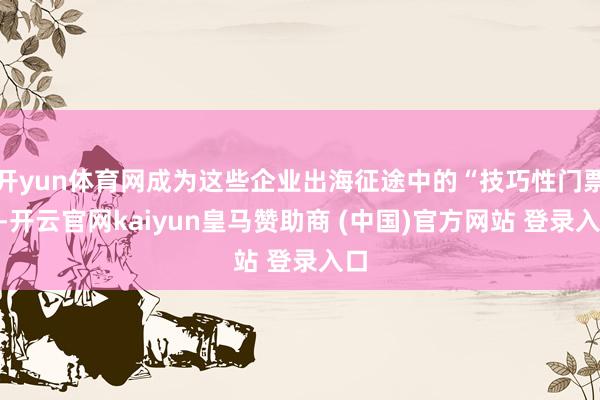 开yun体育网成为这些企业出海征途中的“技巧性门票”-开云官网kaiyun皇马赞助商 (中国)官方网站 登录入口