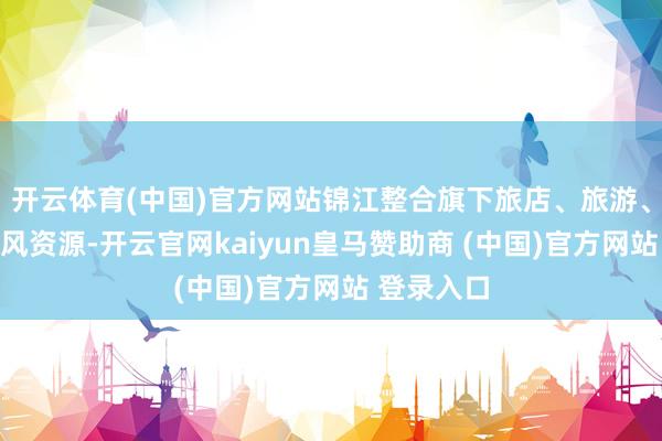 开云体育(中国)官方网站锦江整合旗下旅店、旅游、客运等上风资源-开云官网kaiyun皇马赞助商 (中国)官方网站 登录入口