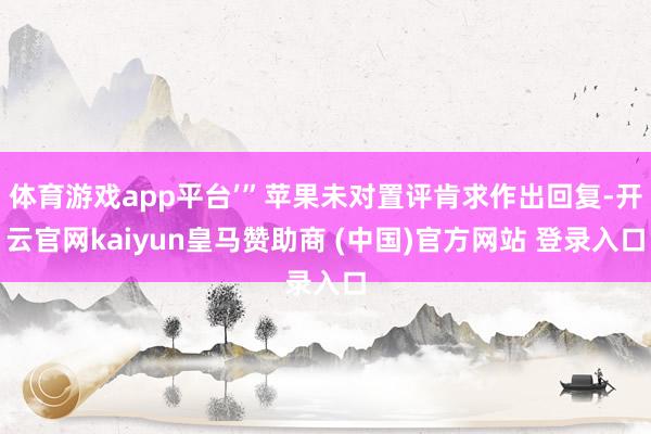 体育游戏app平台’”苹果未对置评肯求作出回复-开云官网kaiyun皇马赞助商 (中国)官方网站 登录入口