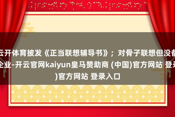 云开体育披发《正当联想辅导书》；对骨子联想但没备案的企业-开云官网kaiyun皇马赞助商 (中国)官方网站 登录入口