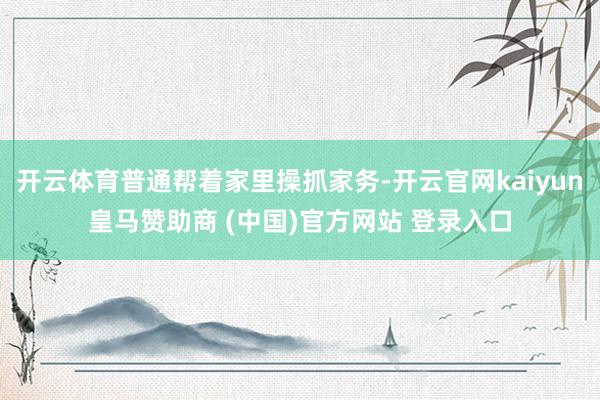 开云体育普通帮着家里操抓家务-开云官网kaiyun皇马赞助商 (中国)官方网站 登录入口