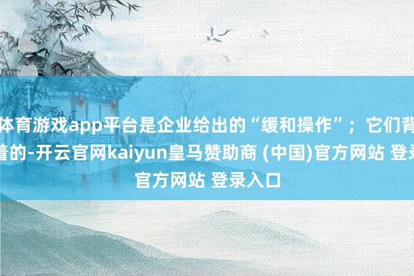体育游戏app平台是企业给出的“缓和操作”；它们背后藏着的-开云官网kaiyun皇马赞助商 (中国)官方网站 登录入口