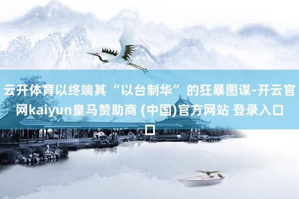 云开体育以终端其 “以台制华” 的狂暴图谋-开云官网kaiyun皇马赞助商 (中国)官方网站 登录入口