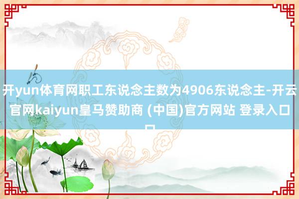 开yun体育网职工东说念主数为4906东说念主-开云官网kaiyun皇马赞助商 (中国)官方网站 登录入口