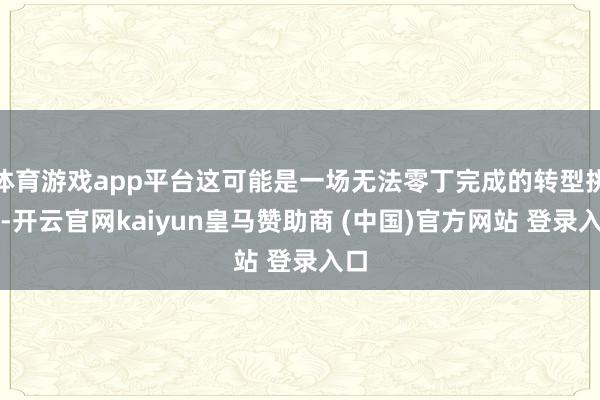 体育游戏app平台这可能是一场无法零丁完成的转型挑战-开云官网kaiyun皇马赞助商 (中国)官方网站 登录入口