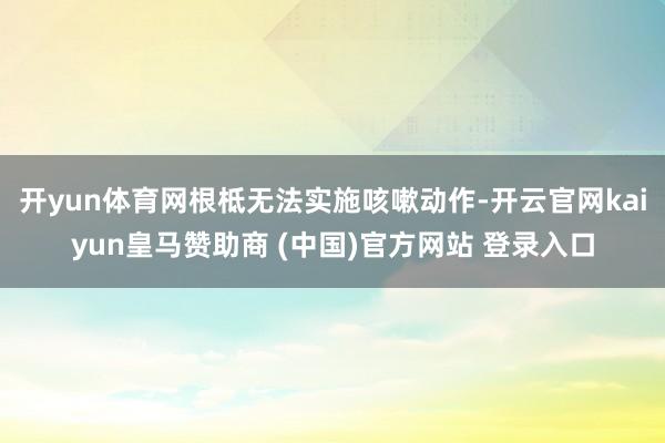 开yun体育网根柢无法实施咳嗽动作-开云官网kaiyun皇马赞助商 (中国)官方网站 登录入口
