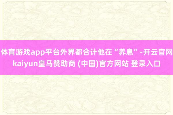 体育游戏app平台外界都合计他在“养息”-开云官网kaiyun皇马赞助商 (中国)官方网站 登录入口