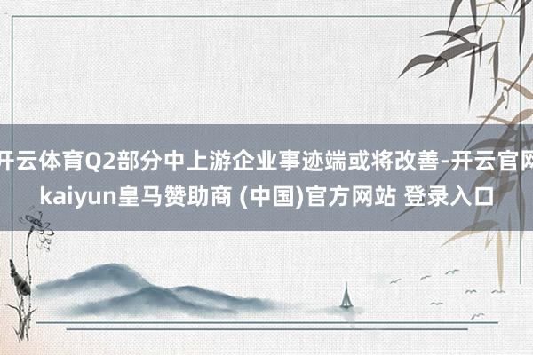 开云体育Q2部分中上游企业事迹端或将改善-开云官网kaiyun皇马赞助商 (中国)官方网站 登录入口