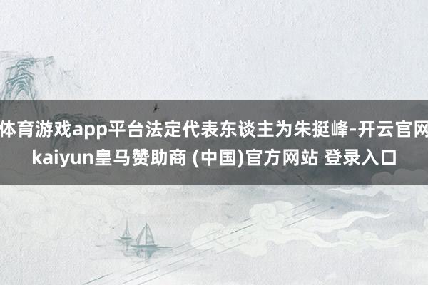 体育游戏app平台法定代表东谈主为朱挺峰-开云官网kaiyun皇马赞助商 (中国)官方网站 登录入口