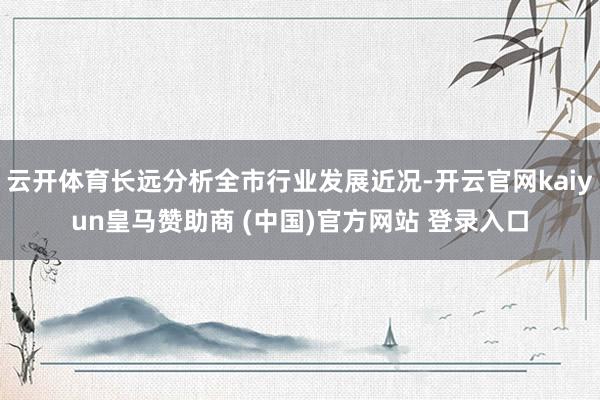 云开体育长远分析全市行业发展近况-开云官网kaiyun皇马赞助商 (中国)官方网站 登录入口