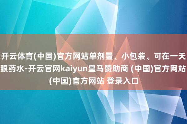 开云体育(中国)官方网站单剂量、小包装、可在一天内用完的眼药水-开云官网kaiyun皇马赞助商 (中国)官方网站 登录入口