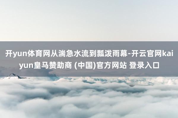 开yun体育网从湍急水流到瓢泼雨幕-开云官网kaiyun皇马赞助商 (中国)官方网站 登录入口