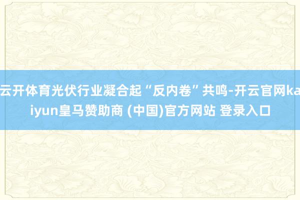 云开体育光伏行业凝合起“反内卷”共鸣-开云官网kaiyun皇马赞助商 (中国)官方网站 登录入口