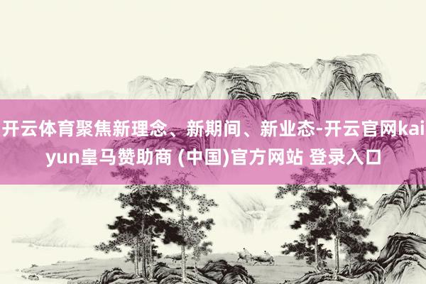 开云体育聚焦新理念、新期间、新业态-开云官网kaiyun皇马赞助商 (中国)官方网站 登录入口