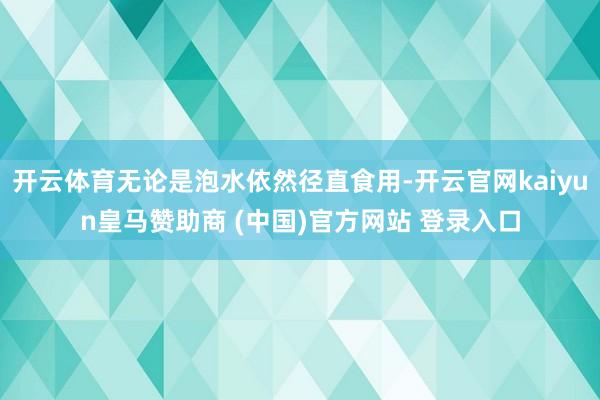 开云体育无论是泡水依然径直食用-开云官网kaiyun皇马赞助商 (中国)官方网站 登录入口