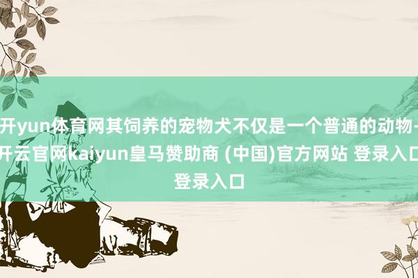 开yun体育网其饲养的宠物犬不仅是一个普通的动物-开云官网kaiyun皇马赞助商 (中国)官方网站 登录入口