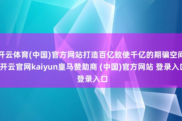 开云体育(中国)官方网站打造百亿致使千亿的期骗空间-开云官网kaiyun皇马赞助商 (中国)官方网站 登录入口