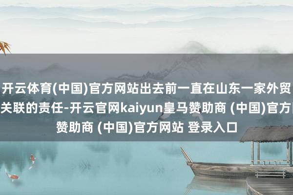 开云体育(中国)官方网站出去前一直在山东一家外贸公司从事外贸关联的责任-开云官网kaiyun皇马赞助商 (中国)官方网站 登录入口