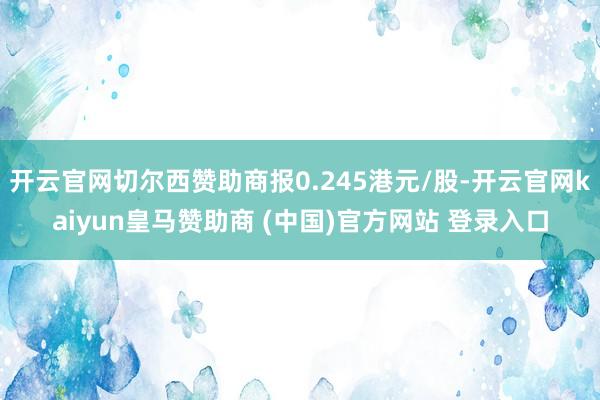 开云官网切尔西赞助商报0.245港元/股-开云官网kaiyun皇马赞助商 (中国)官方网站 登录入口