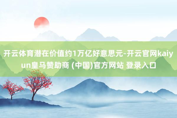 开云体育潜在价值约1万亿好意思元-开云官网kaiyun皇马赞助商 (中国)官方网站 登录入口