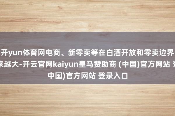 开yun体育网电商、新零卖等在白酒开放和零卖边界占比越来越大-开云官网kaiyun皇马赞助商 (中国)官方网站 登录入口