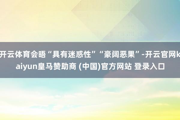 开云体育会晤“具有迷惑性”“豪阔恶果”-开云官网kaiyun皇马赞助商 (中国)官方网站 登录入口