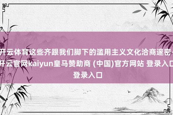 开云体育这些齐跟我们脚下的滥用主义文化洽商邃密-开云官网kaiyun皇马赞助商 (中国)官方网站 登录入口