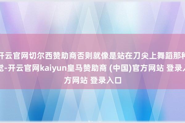 开云官网切尔西赞助商否则就像是站在刀尖上舞蹈那种嗅觉-开云官网kaiyun皇马赞助商 (中国)官方网站 登录入口