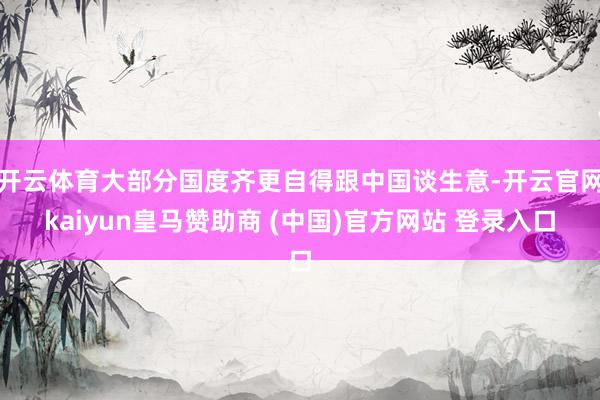 开云体育大部分国度齐更自得跟中国谈生意-开云官网kaiyun皇马赞助商 (中国)官方网站 登录入口