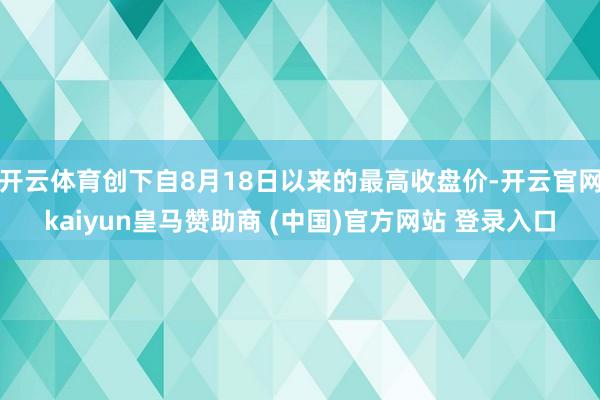 开云体育创下自8月18日以来的最高收盘价-开云官网kaiyun皇马赞助商 (中国)官方网站 登录入口